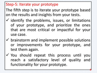 Step-5: Iterate your prototype
The fifth step is to iterate your prototype based
on the results and insights from your tests.
 identify the problems, issues, or limitations
of your prototype, and prioritize the ones
that are most critical or impactful for your
use case.
 brainstorm and implement possible solutions
or improvements for your prototype, and
test them again.
 You should repeat this process until you
reach a satisfactory level of quality and
functionality for your prototype.
8
 
