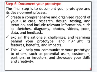 Step-6: Document your prototype
The final step is to document your prototype and
its development process.
 create a comprehensive and organized record of
your use case, research, design, testing, and
iteration, and include relevant information, such
as sketches, diagrams, photos, videos, code,
data, and feedback.
 explain the rationale, challenges, and learnings
behind your prototype, and highlight its
features, benefits, and impacts.
 This will help you communicate your prototype
to others, such as potential users, customers,
partners, or investors, and showcase your skills
and creativity.
9
 