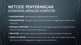 METODE PENYERANGAN
KEAMANAN JARINGAN KOMPUTER
• EAVESDROPPING, Mendapatkan duplikasi pesan tanpa izin.
• MASQUERADING, Mengirim atau menerima pesan menggunakan identitas lain
tanpa izin.
• MESSAGE TAMPERING, Mencegat atau menangkap pesan dan mengubah isinya
sebelum dilanjutkan ke penerima sebenarnya.
• REPLAYING, Menyimpan pesan yang ditangkap untuk pemakaian berikutnya.
• DENIAL OF SERVICE, Membanjiri saluran atau sesumber lain dengan pesan yang
bertujuan untuk menggagalkan pengaksesan pemakai lain.
 