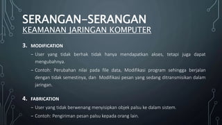 3. MODIFICATION
₋ User yang tidak berhak tidak hanya mendapatkan akses, tetapi juga dapat
mengubahnya.
₋ Contoh: Perubahan nilai pada file data, Modifikasi program sehingga berjalan
dengan tidak semestinya, dan Modifikasi pesan yang sedang ditransmisikan dalam
jaringan.
4. FABRICATION
₋ User yang tidak berwenang menyisipkan objek palsu ke dalam sistem.
₋ Contoh: Pengiriman pesan palsu kepada orang lain.
SERANGAN-SERANGAN
KEAMANAN JARINGAN KOMPUTER
 