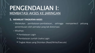 1. MEMBUAT TINGKATAN AKSES
₋ Melakukan pembatasan-pembatasan, sehingga memperkecil peluang
penembusan oleh pemakai yang tak diotorisasi.
₋ Misalnya:
• Pembatasan Login
• Pembatasan Jumlah Usaha Login
• Tingkat Akses yang Diizinkan (Read/Write/Execute)
PENGENDALIAN I:
MEMBATASI AKSES KE JARINGAN
 