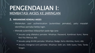 2. MEKANISME KENDALI AKSES
₋ Melakukan user authentication (autentikasi pemakai), yaitu masalah
identifikasi pemakai ketika login.
₋ Metode autentikasi didasarkan pada tiga cara:
• Sesuatu yang diketahui pemakai. Misalnya: Password, Kombinasi Kunci, Nama
Kecil Ibu Mertua, dsb.
• Sesuatu yang dimiliki pemakai. Misalnya: Badge, Kartu Identitas, Kunci, dsb.
• Sesuatu mengenai (ciri) pemakai. Misalnya: Sidik Jari, Sidik Suara, Foto, Tanda
Tangan.
PENGENDALIAN I:
MEMBATASI AKSES KE JARINGAN
 