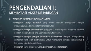3. WASPADA TERHADAP REKAYASA SOSIAL
₋ Mengaku sebagi eksekutif yang tidak berhasil mengakses dengan
menghubungi administrator via telepon/fax.
₋ Mengaku sebagai administrator yang perlu mendiagnosa masalah network
dengan menghubungi end user via email/fax/surat.
₋ Mengaku sebagai petugas keamanan e-commerce dengan menghubungi
customer yang telah bertransaksi untuk mengulang kembali transaksinya di
form yang disediakan olehnya.
₋ Pencurian surat atau password, penyuapan, dan kekerasan.
PENGENDALIAN I:
MEMBATASI AKSES KE JARINGAN
 
