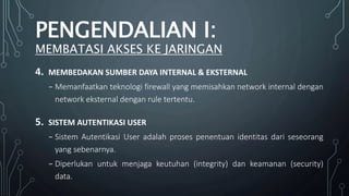4. MEMBEDAKAN SUMBER DAYA INTERNAL & EKSTERNAL
₋ Memanfaatkan teknologi firewall yang memisahkan network internal dengan
network eksternal dengan rule tertentu.
5. SISTEM AUTENTIKASI USER
₋ Sistem Autentikasi User adalah proses penentuan identitas dari seseorang
yang sebenarnya.
₋ Diperlukan untuk menjaga keutuhan (integrity) dan keamanan (security)
data.
PENGENDALIAN I:
MEMBATASI AKSES KE JARINGAN
 