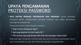 ₋ SATU DAFTAR PANJANG PERTANYAAN DAN JAWABAN, Variasi terhadap
password adalah mengharuskan pemakai memberi satu daftar pertanyaan
panjang dan jawabannya.
Pertanyaan berikut dapat dipakai, misalnya :
• Siapa mertua abang ipar Agus?
• Apa yang diajarkan Bu Astri waktu SD ?
• Film animasi apa yang disukai oleh Anda dan pasangan hidup Anda?
Pada saat login, komputer memilih salah satu dari pertanyaan-pertanyaan secara
acak, menanyakan ke user, dan memeriksa jawaban yang diberikan.
UPAYA PENGAMANAN
PROTEKSI PASSWORD
 