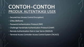 ₋ Secured Ace (Access Control Encryption)
₋ S/Key (Bellcore)
₋ Password Authentication Protocol (PAP)
₋ Challenge Handshake Authentication Protocol (CHAP)
₋ Remote Authentication Dial-in User Servis (RADIUS)
₋ Terminal Access Controller Access Control System (TACACS)
CONTOH-CONTOH
PRODUK AUTENTIKASI USER
 