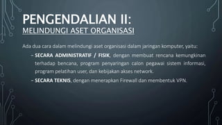 Ada dua cara dalam melindungi aset organisasi dalam jaringan komputer, yaitu:
₋ SECARA ADMINISTRATIF / FISIK, dengan membuat rencana kemungkinan
terhadap bencana, program penyaringan calon pegawai sistem informasi,
program pelatihan user, dan kebijakan akses network.
₋ SECARA TEKNIS, dengan menerapkan Firewall dan membentuk VPN.
PENGENDALIAN II:
MELINDUNGI ASET ORGANISASI
 