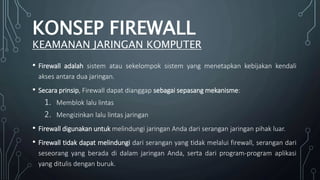 • Firewall adalah sistem atau sekelompok sistem yang menetapkan kebijakan kendali
akses antara dua jaringan.
• Secara prinsip, Firewall dapat dianggap sebagai sepasang mekanisme:
1. Memblok lalu lintas
2. Mengizinkan lalu lintas jaringan
• Firewall digunakan untuk melindungi jaringan Anda dari serangan jaringan pihak luar.
• Firewall tidak dapat melindungi dari serangan yang tidak melalui firewall, serangan dari
seseorang yang berada di dalam jaringan Anda, serta dari program-program aplikasi
yang ditulis dengan buruk.
KONSEP FIREWALL
KEAMANAN JARINGAN KOMPUTER
 