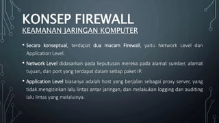 • Secara konseptual, terdapat dua macam Firewall, yaitu Network Level dan
Application Level.
• Network Level didasarkan pada keputusan mereka pada alamat sumber, alamat
tujuan, dan port yang terdapat dalam setiap paket IP.
• Application Level biasanya adalah host yang berjalan sebagai proxy server, yang
tidak mengizinkan lalu lintas antar jaringan, dan melakukan logging dan auditing
lalu lintas yang melaluinya.
KONSEP FIREWALL
KEAMANAN JARINGAN KOMPUTER
 