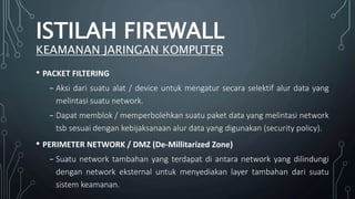 • PACKET FILTERING
₋ Aksi dari suatu alat / device untuk mengatur secara selektif alur data yang
melintasi suatu network.
₋ Dapat memblok / memperbolehkan suatu paket data yang melintasi network
tsb sesuai dengan kebijaksanaan alur data yang digunakan (security policy).
• PERIMETER NETWORK / DMZ (De-Millitarized Zone)
₋ Suatu network tambahan yang terdapat di antara network yang dilindungi
dengan network eksternal untuk menyediakan layer tambahan dari suatu
sistem keamanan.
ISTILAH FIREWALL
KEAMANAN JARINGAN KOMPUTER
 