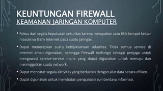 • Fokus dari segala keputusan sekuritas karena merupakan satu titik tempat keluar
masuknya trafik internet pada suatu jaringan.
• Dapat menerapkan suatu kebijaksanaan sekuritas. Tidak semua service di
internet aman digunakan, sehingga Firewall berfungsi sebagai penjaga untuk
mengawasi service-service mana yang dapat digunakan untuk menuju dan
meninggalkan suatu network.
• Dapat mencatat segala aktivitas yang berkaitan dengan alur data secara efisien.
• Dapat digunakan untuk membatasi pengunaan sumberdaya informasi.
KEUNTUNGAN FIREWALL
KEAMANAN JARINGAN KOMPUTER
 