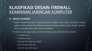 1. PACKET FILTERING
• Sistem Packet Filtering / Screening Router adalah router yang melakukan routing
paket antara internal dan eksternal network secara selektif sesuai dengan security
policy yang digunakan pada network tersebut.
• Informasi yang digunakan untuk menyeleksi paket-paket tersebut adalah:
₋ IP address asal
₋ IP address tujuan
₋ Protocol (TCP, UDP, atau ICMP)
₋ Port TCP atau UDP asal
₋ Port TCP atau UDP tujuan
KLASIFIKASI DESAIN FIREWALL
KEAMANAN JARINGAN KOMPUTER
 