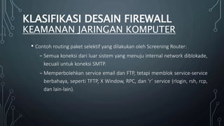 • Contoh routing paket selektif yang dilakukan oleh Screening Router:
₋ Semua koneksi dari luar sistem yang menuju internal network diblokade,
kecuali untuk koneksi SMTP.
₋ Memperbolehkan service email dan FTP, tetapi memblok service-service
berbahaya, seperti TFTP, X Window, RPC, dan ‘r’ service (rlogin, rsh, rcp,
dan lain-lain).
KLASIFIKASI DESAIN FIREWALL
KEAMANAN JARINGAN KOMPUTER
 