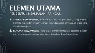 1. TEMBOK PENGAMANAN, baik secara fisik maupun maya, yang ditaruh
diantara piranti dan layanan jaringan yang digunakan serta orang-orang yang
akan berbuat jahat.
2. RENCANA PENGAMANAN, yang akan diimplementasikan bersama dengan
user lainnya untuk menjaga agar sistem tidak bisa ditembus dari luar.
ELEMEN UTAMA
PEMBENTUK KEAMANAN JARINGAN
 
