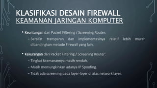 • Keuntungan dari Packet Filtering / Screening Router:
₋ Bersifat transparan dan implementasinya relatif lebih murah
dibandingkan metode Firewall yang lain.
• Kekurangan dari Packet Filtering / Screening Router:
₋ Tingkat keamanannya masih rendah.
₋ Masih memungkinkan adanya IP Spoofing.
₋ Tidak ada screening pada layer-layer di atas network layer.
KLASIFIKASI DESAIN FIREWALL
KEAMANAN JARINGAN KOMPUTER
 