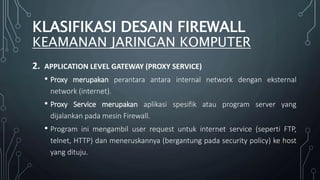 2. APPLICATION LEVEL GATEWAY (PROXY SERVICE)
• Proxy merupakan perantara antara internal network dengan eksternal
network (internet).
• Proxy Service merupakan aplikasi spesifik atau program server yang
dijalankan pada mesin Firewall.
• Program ini mengambil user request untuk internet service (seperti FTP,
telnet, HTTP) dan meneruskannya (bergantung pada security policy) ke host
yang dituju.
KLASIFIKASI DESAIN FIREWALL
KEAMANAN JARINGAN KOMPUTER
 