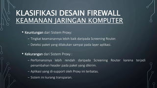 • Keuntungan dari Sistem Proxy:
₋ Tingkat keamanannya lebih baik daripada Screening Router.
₋ Deteksi paket yang dilakukan sampai pada layer aplikasi.
• Kekurangan dari Sistem Proxy :
₋ Perfomansinya lebih rendah daripada Screening Router karena terjadi
penambahan header pada paket yang dikirim.
₋ Aplikasi yang di-support oleh Proxy ini terbatas.
₋ Sistem ini kurang transparan.
KLASIFIKASI DESAIN FIREWALL
KEAMANAN JARINGAN KOMPUTER
 