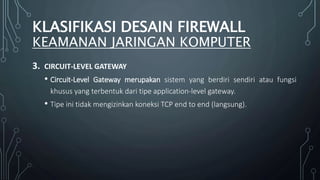 3. CIRCUIT-LEVEL GATEWAY
• Circuit-Level Gateway merupakan sistem yang berdiri sendiri atau fungsi
khusus yang terbentuk dari tipe application-level gateway.
• Tipe ini tidak mengizinkan koneksi TCP end to end (langsung).
KLASIFIKASI DESAIN FIREWALL
KEAMANAN JARINGAN KOMPUTER
 