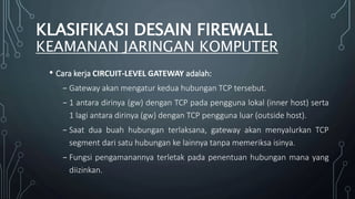 • Cara kerja CIRCUIT-LEVEL GATEWAY adalah:
₋ Gateway akan mengatur kedua hubungan TCP tersebut.
₋ 1 antara dirinya (gw) dengan TCP pada pengguna lokal (inner host) serta
1 lagi antara dirinya (gw) dengan TCP pengguna luar (outside host).
₋ Saat dua buah hubungan terlaksana, gateway akan menyalurkan TCP
segment dari satu hubungan ke lainnya tanpa memeriksa isinya.
₋ Fungsi pengamanannya terletak pada penentuan hubungan mana yang
diizinkan.
KLASIFIKASI DESAIN FIREWALL
KEAMANAN JARINGAN KOMPUTER
 