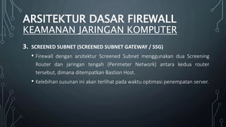 3. SCREENED SUBNET (SCREENED SUBNET GATEWAY / SSG)
• Firewall dengan arsitektur Screened Subnet menggunakan dua Screening
Router dan jaringan tengah (Perimeter Network) antara kedua router
tersebut, dimana ditempatkan Bastion Host.
• Kelebihan susunan ini akan terlihat pada waktu optimasi penempatan server.
ARSITEKTUR DASAR FIREWALL
KEAMANAN JARINGAN KOMPUTER
 