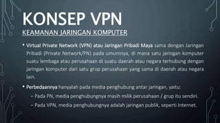• Virtual Private Network (VPN) atau Jaringan Pribadi Maya sama dengan Jaringan
Pribadi (Private Network/PN) pada umumnya, di mana satu jaringan komputer
suatu lembaga atau perusahaan di suatu daerah atau negara terhubung dengan
jaringan komputer dari satu grup perusahaan yang sama di daerah atau negara
lain.
• Perbedaannya hanyalah pada media penghubung antar jaringan, yaitu:
₋ Pada PN, media penghubungnya masih milik perusahaan / grup itu sendiri.
₋ Pada VPN, media penghubungnya adalah jaringan publik, seperti Internet.
KONSEP VPN
KEAMANAN JARINGAN KOMPUTER
 