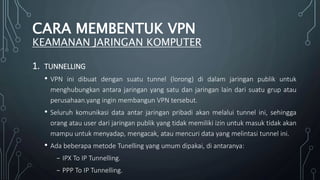 1. TUNNELLING
• VPN ini dibuat dengan suatu tunnel (lorong) di dalam jaringan publik untuk
menghubungkan antara jaringan yang satu dan jaringan lain dari suatu grup atau
perusahaan.yang ingin membangun VPN tersebut.
• Seluruh komunikasi data antar jaringan pribadi akan melalui tunnel ini, sehingga
orang atau user dari jaringan publik yang tidak memiliki izin untuk masuk tidak akan
mampu untuk menyadap, mengacak, atau mencuri data yang melintasi tunnel ini.
• Ada beberapa metode Tunelling yang umum dipakai, di antaranya:
₋ IPX To IP Tunnelling.
₋ PPP To IP Tunnelling.
CARA MEMBENTUK VPN
KEAMANAN JARINGAN KOMPUTER
 