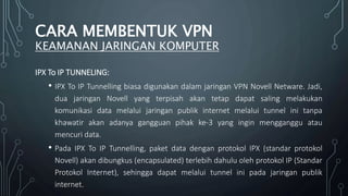 IPX To IP TUNNELING:
• IPX To IP Tunnelling biasa digunakan dalam jaringan VPN Novell Netware. Jadi,
dua jaringan Novell yang terpisah akan tetap dapat saling melakukan
komunikasi data melalui jaringan publik internet melalui tunnel ini tanpa
khawatir akan adanya gangguan pihak ke-3 yang ingin mengganggu atau
mencuri data.
• Pada IPX To IP Tunnelling, paket data dengan protokol IPX (standar protokol
Novell) akan dibungkus (encapsulated) terlebih dahulu oleh protokol IP (Standar
Protokol Internet), sehingga dapat melalui tunnel ini pada jaringan publik
internet.
CARA MEMBENTUK VPN
KEAMANAN JARINGAN KOMPUTER
 