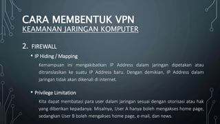 2. FIREWALL
• IP Hiding / Mapping
Kemampuan ini mengakibatkan IP Address dalam jaringan dipetakan atau
ditranslasikan ke suatu IP Address baru. Dengan demikian, IP Address dalam
jaringan tidak akan dikenali di internet.
• Privilege Limitation
Kita dapat membatasi para user dalam jaringan sesuai dengan otorisasi atau hak
yang diberikan kepadanya. Misalnya, User A hanya boleh mengakses home page,
sedangkan User B boleh mengakses home page, e-mail, dan news.
CARA MEMBENTUK VPN
KEAMANAN JARINGAN KOMPUTER
 