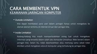 • Outside Limitation
Kita dapat membatasi para user dalam jaringan hanya untuk mengakses ke
alamat-alamat tertentu di internet di luar dari jaringan kita.
• Inside Limitation
Kadang-kadang kita masih memperbolehkan orang luar untuk mengakses
informasi yang tersedia dalam salah satu komputer (misalnya: Web Server) dalam
jaringan kita. Selain itu, tidak diperbolehkan atau memang sama sekali tidak
dizinkan untuk mengakses seluruh komputer yang terhubung ke jaringan kita.
CARA MEMBENTUK VPN
KEAMANAN JARINGAN KOMPUTER
 