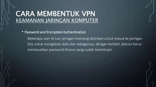 • Password and Encrypted Authentication
Beberapa user di luar jaringan memang diizinkan untuk masuk ke jaringan
kita untuk mengakses data dan sebagainya, dengan terlebih dahulu harus
memasukkan password khusus yang sudah terenkripsi.
CARA MEMBENTUK VPN
KEAMANAN JARINGAN KOMPUTER
 