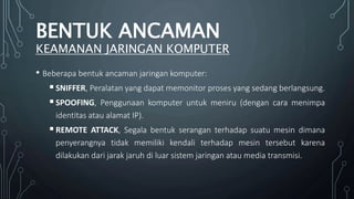 • Beberapa bentuk ancaman jaringan komputer:
SNIFFER, Peralatan yang dapat memonitor proses yang sedang berlangsung.
SPOOFING, Penggunaan komputer untuk meniru (dengan cara menimpa
identitas atau alamat IP).
REMOTE ATTACK, Segala bentuk serangan terhadap suatu mesin dimana
penyerangnya tidak memiliki kendali terhadap mesin tersebut karena
dilakukan dari jarak jaruh di luar sistem jaringan atau media transmisi.
BENTUK ANCAMAN
KEAMANAN JARINGAN KOMPUTER
 