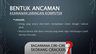 CRACKER,
₋ Orang yang secara diam-diam mempelajari sistem dengan maksud
jahat.
₋ Muncul karena sifat dasar manusia yang selalu ingin membangun (salah
satunya merusak).
BAGAIMANA CIRI-CIRI
SEORANG CRACKER
BENTUK ANCAMAN
KEAMANAN JARINGAN KOMPUTER
 