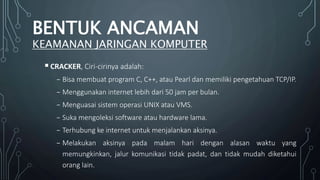 CRACKER, Ciri-cirinya adalah:
₋ Bisa membuat program C, C++, atau Pearl dan memiliki pengetahuan TCP/IP.
₋ Menggunakan internet lebih dari 50 jam per bulan.
₋ Menguasai sistem operasi UNIX atau VMS.
₋ Suka mengoleksi software atau hardware lama.
₋ Terhubung ke internet untuk menjalankan aksinya.
₋ Melakukan aksinya pada malam hari dengan alasan waktu yang
memungkinkan, jalur komunikasi tidak padat, dan tidak mudah diketahui
orang lain.
BENTUK ANCAMAN
KEAMANAN JARINGAN KOMPUTER
 