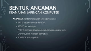 CRACKER, Faktor melakukan serangan karena:
₋ SPITE, kecewa / balas dendam.
₋ SPORT, petualangan.
₋ PROFIT, mencari keuntungan dari imbalan orang lain.
₋ CRURIOUSITY, mencari perhatian.
₋ POLITICS, alasan politis.
BENTUK ANCAMAN
KEAMANAN JARINGAN KOMPUTER
 