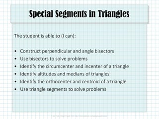 Special Segments in Triangles
The student is able to (I can):
• Construct perpendicular and angle bisectors
• Use bisectors to solve problems
• Identify the circumcenter and incenter of a triangle
• Identify altitudes and medians of triangles
• Identify the orthocenter and centroid of a triangle
• Use triangle segments to solve problems
 