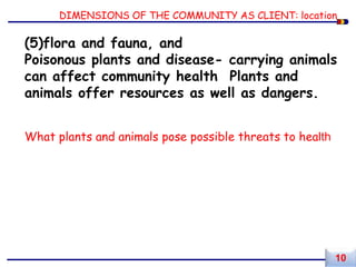 DIMENSIONS OF THE COMMUNITY AS CLIENT: location
(5)flora and fauna, and
Poisonous plants and disease- carrying animals
can affect community health Plants and
animals offer resources as well as dangers.
What plants and animals pose possible threats to health
10
 