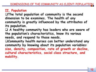 DIMENSIONS OF THE COMMUNITY AS CLIENT: POPULATION
II. Population
The total population of community is the second
dimension to be examines. The health of any
community is greatly influenced by the attributes of
its population.
 A healthy community has leaders who are aware of
the population’s characteristics, know its various
needs, and respond to those needs.
Community health nurses can better understand any
community by knowing about its population variables:
size, density, composition, rate of growth or decline,
cultural characteristics, social class structure, and
mobility.
12
 