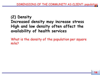 DIMENSIONS OF THE COMMUNITY AS CLIENT: population
(2) Density
Increased density may increase stress
High and low density often affect the
availability of health services
What is the density of the population per square
mile?
14
 