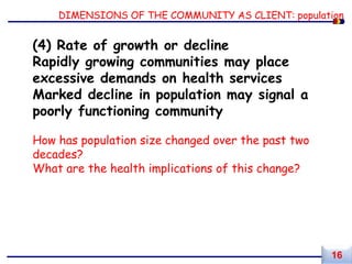 DIMENSIONS OF THE COMMUNITY AS CLIENT: population
(4) Rate of growth or decline
Rapidly growing communities may place
excessive demands on health services
Marked decline in population may signal a
poorly functioning community
How has population size changed over the past two
decades?
What are the health implications of this change?
16
 