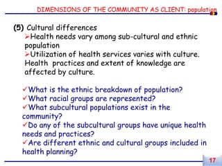 DIMENSIONS OF THE COMMUNITY AS CLIENT: population
(5) Cultural differences
Health needs vary among sub-cultural and ethnic
population
Utilization of health services varies with culture.
Health practices and extent of knowledge are
affected by culture.
What is the ethnic breakdown of population?
What racial groups are represented?
What subcultural populations exist in the
community?
Do any of the subcultural groups have unique health
needs and practices?
Are different ethnic and cultural groups included in
health planning?
17
 
