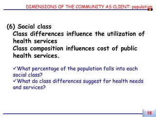 DIMENSIONS OF THE COMMUNITY AS CLIENT: population
(6) Social class
Class differences influence the utilization of
health services
Class composition influences cost of public
health services.
What percentage of the population falls into each
social class?
What do class differences suggest for health needs
and services?
18
 