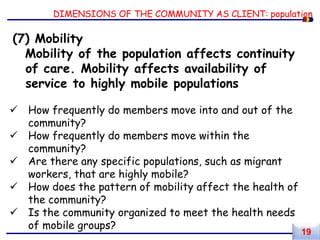DIMENSIONS OF THE COMMUNITY AS CLIENT: population
(7) Mobility
Mobility of the population affects continuity
of care. Mobility affects availability of
service to highly mobile populations
 How frequently do members move into and out of the
community?
 How frequently do members move within the
community?
 Are there any specific populations, such as migrant
workers, that are highly mobile?
 How does the pattern of mobility affect the health of
the community?
 Is the community organized to meet the health needs
of mobile groups?
19
 