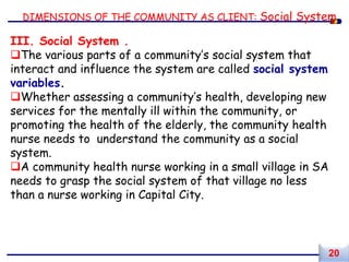 DIMENSIONS OF THE COMMUNITY AS CLIENT: Social System
III. Social System .
The various parts of a community’s social system that
interact and influence the system are called social system
variables.
Whether assessing a community’s health, developing new
services for the mentally ill within the community, or
promoting the health of the elderly, the community health
nurse needs to understand the community as a social
system.
A community health nurse working in a small village in SA
needs to grasp the social system of that village no less
than a nurse working in Capital City.
20
 