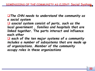 DIMENSIONS OF THE COMMUNITY AS CLIENT: Social System
The CHN needs to understand the community as
a social system
 asocial system consist of parts, such as the
local government , families and hospitals that are
linked together. The parts interact and influence
each other
 each of the ten major systems of a community
includes a number of subsystems that are made up
of organizations. Member of the community
occupy roles in these organizations
22
 
