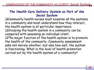 DIMENSIONS OF THE COMMUNITY AS CLIENT: Social System
The Health Care Delivery System as Part of the
Social System
Community health nurses must examine all the systems
in a community and must understand how they interact,
the health system is of particular importance.
Studying the health system in a community can be
compared with assessing an individual client.
The major function of the health system is to promote
the health of the community. Community assessment
asks not merely whether, but also how well, the system
is functioning. What is the level of health promotion
carried out by the health system of a community?
23
 