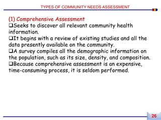 (1) Comprehensive Assessment
Seeks to discover all relevant community health
information.
It begins with a review of existing studies and all the
data presently available on the community.
A survey compiles all the demographic information on
the population, such as its size, density, and composition.
Because comprehensive assessment is an expensive,
time-consuming process, it is seldom performed.
TYPES OF COMMUNITY NEEDS ASSESSMENT
26
 