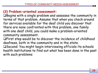 (3) Problem-oriented assessment:
Begins with a single problem and assesses the community in
terms of that problem. Assume that when you check around
for services available for the deaf child you discover that
there are none confronted with this problem, one family
with one deaf child, you could make a problem-oriented
community assessment.
First step would be to discover the incidence of childhood
deafness, both in the community and in the state.
Second: You might begin interviewing officials its schools
health institutions to find out what has been done in the past
with such problems
TYPES OF COMMUNITY NEEDS ASSESSMENT
29
 