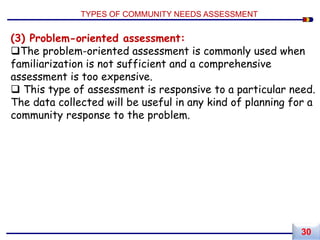 (3) Problem-oriented assessment:
The problem-oriented assessment is commonly used when
familiarization is not sufficient and a comprehensive
assessment is too expensive.
 This type of assessment is responsive to a particular need.
The data collected will be useful in any kind of planning for a
community response to the problem.
TYPES OF COMMUNITY NEEDS ASSESSMENT
30
 