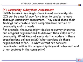 (4) Community Subsystem Assessment
CHN focuses on a single dimension of community life
It can be a useful way for a team to conduct a more
thorough community assessment. They could share their
findings and create a more comprehensive picture of
community and its needs
For example, the nurse might decide to survey churches
and religious organizations to discover their roles in the
community. What kinds of needs do the leaders in these
organizations believe exist? What services do these
organizations offer? To what extent are services
coordinated within the religious system and between it and
other systems in the community?
TYPES OF COMMUNITY NEEDS ASSESSMENT
31
 