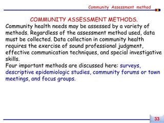 COMMUNITY ASSESSMENT METHODS.
Community health needs may be assessed by a variety of
methods. Regardless of the assessment method used, data
must be collected. Data collection in community health
requires the exercise of sound professional judgment,
effective communication techniques, and special investigative
skills.
Four important methods are discussed here: surveys,
descriptive epidemiologic studies, community forums or town
meetings, and focus groups.
Community Assessment method
33
 